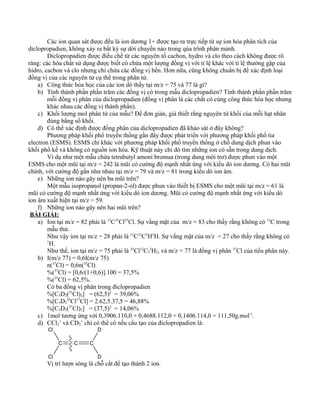 Các ion quan sát được đều là ion dương 1+ được tạo ra trực tiếp từ sự ion hóa phân tích của
diclopropadien, không xảy ra bất kỳ sự dời chuyển nào trong qúa trình phân mảnh.
Diclopropadien được điều chế từ các nguyên tố cacbon, hydro và clo theo cách không được rõ
ràng: các hóa chất sử dụng được biết có chứa một lượng đồng vị với tỉ lệ khác với tỉ lệ thường gặp của
hidro, cacbon và clo nhưng chỉ chứa các đồng vị bền. Hơn nữa, cũng không chuẩn bị để xác định loại
đồng vị của các nguyên tử cụ thể trong phân tử.
a) Công thức hóa học của các ion dò thấy tại m/z = 75 và 77 là gì?
b) Tính thành phần phần trăm các đồng vị có trong mẫu diclopropadien? Tính thành phần phần trăm
mỗi đồng vị phân của diclopropadien (đồng vị phân là các chất có cùng công thức hóa học nhưng
khác nhau các đồng vị thành phần).
c) Khối lượng mol phân tử của mẫu? Để đơn giản, giả thiết rằng nguyên tử khối của mỗi hạt nhân
đúng bằng số khối.
d) Có thể xác định được đồng phân của diclopropadien đã khảo sát ở đây không?
Phương pháp khối phổ truyền thống gần đây được phát triển với phương pháp khối phổ tia
electron (ESMS). ESMS chỉ khác với phương pháp khối phổ truyền thống ở chỗ dung dịch phun vào
khối phổ kế và không có nguồn ion hóa. Kỹ thuật này chỉ dò tìm những ion có sẵn trong dung dịch.
Ví dụ như một mẫu chứa tetrabutyl amoni bromua (trong dung môi trơ) được phun vào một
ESMS cho một mũi tại m/z = 242 là mũi có cường độ mạnh nhất ứng với kiểu dò ion dương. Có hai mũi
chính, với cường độ gần như nhau tại m/z = 79 và m/z = 81 trong kiểu dò ion âm.
e) Những ion nào gây nên ba mũi trên?
Một mẫu isopropanol (propan-2-ol) được phun vào thiết bị ESMS cho một mũi tại m/z = 61 là
mũi có cường độ mạnh nhất ứng với kiểu dò ion dương. Mũi có cường độ mạnh nhất ứng với kiểu dò
ion âm xuất hiện tại m/z = 59.
f) Những ion nào gây nên hai mũi trên?
BÀI GIẢI:
a) Ion tại m/z = 82 phải là 12
C35
Cl35
Cl. Sự vắng mặt của m/z = 83 cho thấy rằng không có 13
C trong
mẫu thử.
Như vậy ion tại m/z = 28 phải là 12
C12
C2
H2
H. Sự vắng mặt của m/z = 27 cho thấy rằng không có
1
H.
Như thế, ion tại m/z = 75 phải là 35
Cl12
C3
2
H2, và m/z = 77 là đồng vị phân 37
Cl của tiểu phân này.
b) I(m/z 77) = 0,6I(m/z 75)
n(37
Cl) = 0,6n(35
Cl)
%(37
Cl) = [0,6/(1+0,6)].100 = 37,5%
%(35
Cl) = 62,5%.
Có ba đồng vị phân trong điclopropadien
%[C3D2(35
Cl)2] = (62,5)2
= 39,06%
%[C3D2
35
Cl37
Cl] = 2.62,5.37,5 = 46,88%
%[C3D2(37
Cl)2] = (37,5)2
= 14,06%
c) 1mol tương ứng với 0,3906.110,0 + 0,4688.112,0 + 0,1406.114,0 = 111,50g.mol-1
.
d) CCl2
+
và CD2
+
chỉ có thể có nếu cấu tạo của điclopropadien là:
C C
Cl
Cl
C
D
D
Vị trí lượn sóng là chỗ cắt để tạo thành 2 ion.
 
