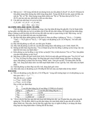 e) Mũi tại m/z = 242 trong chế độ dò ion dương là do các tiểu phân (C4H9)4N+
(C16H36N=242amu) là
tiểu phân mang điện dương duy nhất trong dung dịch. Trong chế độ dò ion âm, quan sát thấy các
mũi do 79
Br-
và 81
Br-
. Hàm lượng trong thiên nhiên của 79
Br và 81
Br theo thứ tự là 50,7% và
49,3% nên hai mũi này nhất thiết có độ cao như nhau.
f) Các phổ này phù hợp với sự tự ion hóa:
+−
+→ 2737373 OHHCOHCOHHC
m/z = 59,1 m/z = 61,1
OLYMPIC HÓA HỌC QUỐC TẾ 1998:
Việc sử dụng các đồng vị phóng xạ trong y học hạt nhân đã tăng lên gấp đôi. Các kỹ thuật chiếu
xạ bao gồm việc bắn phá các nơi có sự phân chia tế bào để tiêu diệt chúng. Kỹ thuật ảnh hạt nhân dùng
đồng vị phóng xạ để tìm hiểu chi tiết sự trao đổi chất của một cơ quan trong cơ thể. Một trong các kỹ
thuật như vậy là xác định thể tích máu của bệnh nhân.
a) Ba hợp chất dược phẩm phóng xạ lần lượt có chứa các đồng vị phóng xạ 71
Zn (t1/2 = 2,4 phút);
67
Ga(t1/2 = 78,25 giờ) và 68
Ge (t1/2 = 287 ngày) với độ phóng xạ là 7,0.107
Bq/mL. Với mỗi chất
nói trên
(i). Hãy tính độ phóng xạ mỗi mL sau thời gian 30 phút.
(ii). Hãy tính độ phóng xạ mỗi mL sau khi pha loãng dược chất phóng xạ từ 1,0mL thành 25L.
b) Không kể đến hiệu ứng hóa học, 67
Ga có thuận lợi gì hơn hai đồng vị phóng xạ kia trong việc xác
định thể tích máu của bệnh nhân.?
c) Kiểu phóng xạ của ba đồng vị này là bức xạ hạt β (71
Zn) và bắt electron (67
Ga và 68
Ge). Sản phẩm
của qúa trình phóng xạ này là gì?
d) Một dược sĩ điều chế gali xitrat (GaC6H5O6.3H2O) từ một mẫu gali đã làm giàu 67
Ga (5,0.10-5
mol
% 67
Ga; 10,25mg Ga tổng cộng). Sự tổng hợp gali xitrat là định lượng; tiếp theo sự tổng hợp,
dược chất phóng xạ được hòa tan trong 100mL nước. Tám giờ sau khi 67
Ga được điều chế lần
đầu, 1mL dung dịch được tiêm vào tĩnh mạch bệnh nhân và sau 1giờ lấy 1mL mẫu máu của bệnh
nhân.
(i). Tính độ phóng xạ (theo Bq) của liều 1mL dung dịch gali xitrat.
(ii). Nếu mẫu máu có độ phóng xạ là 105,6Bq thì thể tích máu của bệnh nhân là bao nhiêu?
BÀI GIẢI:
a) Nếu coi độ phóng xạ lúc đầu là Io (7,0.107
Bq.mL-1
trong mỗi trường hợp) và It là độ phóng xạ sau
thời gian t thì It = 2/1/ tt
o eI −
.
Nếu đổi tất cả t1/2 ra phút:
t1/2 (67
Ga) = 4,695.103
ph.
t1/2 (68
Ge) = 4,133.105
ph.
Nay có thể xác định được
i) It
ii) It sau khi pha loãng [trị số sau bằng (1/2500) trị số trước].
Đồng vị It(Bq.mL-1
) It sau khi pha loãng (Bq.mL-1
)
71
Zn 261 0,104
67
Ga 6,96.107
2,78.104
68
Ge 6,9995.107
2,80.104
b) 71
Zn có chu kỳ bán hủy qúa nhỏ nên hoạt tính không kéo dài: sau 30 phút hầu như phản ứng đã
ngừng lại. Tốc độ đếm, nhất là sau khi pha loãng vào máu bệnh nhân là qúa nhỏ để có thể đo
được chính xác. Hơn nữa, chu kỳ bán hủy ngắn như vậy có nghĩa là đồng vị sử dụng cần được
tổng hợp cho từng bệnh nhân vì không thể để lâu được.
 