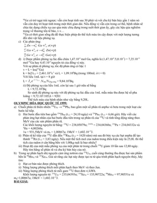 68
Ge có trở ngại trái ngược: vẫn còn hoạt tính sau 30 phút và với chu kỳ bán hủy gần 1 năm nó
vẫn còn duy trì hoạt tính trong một thời gian dài. Nếu đồng vị vẫn còn trong cơ thể, bệnh nhân sẽ
chịu tác dụng chiếu xạ cao qúa mức chiụ đựng trong suốt thời gian ấy, gây các hậu qủa nghiêm
trọng về thương tổn tế bào, v.v…
67
Ga có thời gian sống đủ để thực hiện phép đo thể tích máu tin cậy được với một lượng tương
đối nhỏ vật liệu phóng xạ.
c) Các phản ứng:
)(
)(
)(
68
31
0
1
68
32
67
30
0
1
67
31
0
1
71
31
71
30
γ
γ
γ
+→+
+→+
++→
−
−
−
GaeGe
ZneGa
eGaZn
d) i) Dược phẩm phóng xạ lúc đầu chứa 1,47.10-4
mol Ga, nghĩa là (1,47.10-4
.5,0.10-7
) = 7,35.10-11
mol 67
Ga hay 4,43.1013
nguyên tử của đồng vị này.
Với sự phân rã phóng xạ, tốc độ phản ứng có bậc 1
v = It = knt(67
Ga)
k = ln2/t1/2 = 2,461.10-6
s-1
và Io = 1,09.108
Bq (trong 100mL ở t = 0)
Với liều 1mL tại t = 8 giờ
It = 2/1/ tt
o eI −
.Vlìêu/Vtổng cộng = 9,84.105
Bq.
ii) Độ phóng xạ của liều 1mL còn lại sau 1 giờ nữa sẽ bằng
It = 9,72.105
Bq
So sánh độ phóng xạ này với độ phóng xạ lúc đầu của 1mL mẫu máu thu được hệ số pha
loãng = 9,72.105
/105,6 = 9201
Thể tích máu của bệnh nhân như vậy bằng 9,20L.
OLYMPIC HÓA HỌC QUỐC TẾ 1999:
a) Chuỗi phân rã thiên nhiên 238
U92 → 206
Pb82 bao gồm một số phân rã anpha và beta trong một loạt các
bước kế tiếp.
i) Hai bước đầu tiên bao gồm 234
Th90 (t1/2 = 24,10 ngày) và 234
Pa91 (t1/2 = 6,66 giờ). Hãy viết các
phản ứng hạt nhân của hai bước đầu tiên trong sự phân rã của 238
U và tính tổng động năng theo
MeV của các sản phẩm phân rã.
Các khối lượng nguyên tử bằng: 238
U = 238,05079u; 234Th
= 234,04360u; 234
Pa = 234,04332u và
4
He = 4,00260u.
1u = 931,5MeV và mn = 1,00867u; 1MeV = 1,602.10-13
J.
ii) Phân rã kế tiếp của 238
U dẫn đến 226
Ra88 (t1/2 = 1620 năm) mà sau đó bức xạ các hạt anpha để tạo
thành 222
Rn (t1/2 = 3,83 ngày). Nếu một thể tích mol của radon trong điều kiện này là 25,0L thì thể
tích của radon ở cân bằng bền với 1,00kg radi là bao nhiêu?
iii) Hoạt độ của một mẫu phóng xạ của một phân tử trong chuỗi 238
U giảm 10 lần sau 12,80 ngày.
Hãy tìm hằng số phân rã và chu kỳ bán hủy của nó.
b) Trong sự phân hạch nhị nguyên cảm ứng nơtron của 235
U92, cuối cùng thường thu được hai sản phẩm
bền là 98
Mo42 và 136
Xe54. Giả sử rằng các hạt này được tạo ra từ qúa trình phân hạch nguyên thủy, hãy
tìm:
i) Hạt cơ bản nào được phóng thích.
ii) Năng lượng phóng thích mỗi phân hạch theo MeV và theo Jun.
iii) Năng lượng phóng thích từ mỗi gam 235
U theo đơn vị kWh.
Khối lượng nguyên tử: 235
U92 = 235,04393u; 136
Xe54 = 135,90722u; 98
Mo42 = 97,90551u và
mn=1,00867u; 1MeV = 1,602.10-13
J.
BÀI GIẢI:
 