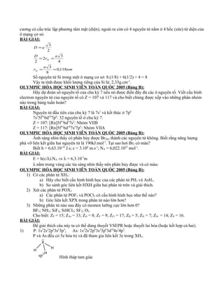 cương có cấu trúc lập phương tâm mặt (diện), ngoài ra còn có 4 nguyên tử nằm ở 4 hốc (site) tứ diện của
ô mạng cơ sở.
BÀI GIẢI:
nm
a
r
a
r
D
aD
Si
Si
118,0
8
3
4
3
2
2
2
3
==
==
=
Số nguyên tử Si trong một ô mạng cơ sở: 8.(1/8) + 6(1/2) + 4 = 8
Vậy ta tính được khối lượng riêng của Si là: 2,33g.cm-3
.
OLYMPIC HÓA HỌC SINH VIÊN TOÀN QUÓC 2005 (Bảng B):
Hãy dự đoán số nguyên tố của chu kỳ 7 nếu nó được điền đầy đủ các ô nguyên tố. Viết cấu hình
electron nguyên tử của nguyên tố có Z = 107 và 117 và cho biết chúng được xếp vào những phân nhóm
nào trong bảng tuần hoàn?
BÀI GIẢI:
Nguyên tử đầu tiên của chu kỳ 7 là 7s1
và kết thúc ở 7p6
7s2
5f14
6d10
7p6
: 32 nguyên tố ở chu kỳ 7.
Z = 107: [Rn]5f14
6d5
7s2
: Nhóm VIIB
Z = 117: [Rn]5f14
6d10
7s2
7p5
: Nhóm VIIA
OLYMPIC HÓA HỌC SINH VIÊN TOÀN QUÓC 2005 (Bảng B):
Ánh sáng nhìn thấy có phân hủy được Br2(k) thành các nguyên tử không. Biết rằng năng lượng
phá vỡ liên kết giữa hai nguyên tử là 190kJ.mol-1
. Tại sao hơi Br2 có màu?
Biết h = 6,63.10-34
J.s; c = 3.108
m.s-1
; NA = 6,022.1023
mol-1
.
BÀI GIẢI:
E = h(c/λ).NA ⇒ λ = 6,3.10-7
m
λ nằm trong vùng các tia sáng nhìn thấy nên phân hủy được và có màu:
OLYMPIC HÓA HỌC SINH VIÊN TOÀN QUÓC 2005 (Bảng B):
1) Có các phân tử XH3:
a) Hãy cho biết cấu hình hình học của các phân tử PH3 và AsH3.
b) So sánh góc liên kết HXH giữa hai phân tử trên và giải thích.
2) Xét các phân tử POX3
a) Các phân tử POF3 và POCl3 có cấu hình hình học như thế nào?
b) Góc liên kết XPX trong phân tử nào lớn hơn?
3) Những phân tử nào sau đây có momen lưỡng cực lớn hơn 0?
BF3; NH3; SiF4; SiHCl3; SF2; O3.
Cho biết: ZP = 15; ZAs = 33; ZO = 8; ZF = 9; ZCl = 17; ZB = 5; ZN = 7; ZSi = 14; ZS = 16.
BÀI GIẢI:
Để giải thích câu này ta có thể dùng thuyết VSEPR hoặc thuyết lai hóa (hoặc kết hợp cả hai).
1) P: 1s2
2s2
2p6
3s2
3p3
; As: 1s2
2s2
2p6
3s2
3p6
3d10
4s2
4p3
.
P và As đều có 5e hóa trị và đã tham gia liên kết 3e trong XH3.
X
H
H
H
sp3
Hình tháp tam giác
 
