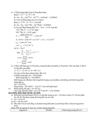 a) i) Năng lượng phản ứng và tổng động năng:
Bước 1: HeThU 4
2
234
90
238
92 +→
Q = Kd + Kα = [m(238
U) – m(234Th
) – m(4
He)]c2
= 4,28MeV.
Kd và Kα là động năng của con và hạt α
Bước 2: )(0
1
234
91
234
90 βhayePaTh −+→
Q = Kd + Kβ = [m(234
Th) – m(234
Pa)]c2
= 0,26MeV
ii) Tại cân bằng (không đổi) N1λ1 = N2λ2 = A (A: hoạt độ)
Với 226
Ra; λ1 = 1,17.10-6
ngày-1
Với 222
Rn; λ2 = 0,181 ngày-1
.
LV
moln
NN
N
Rn
Rn
4
5
19
2
624
2
24
23
1
10.15,7
10.86,2
10.72,110.17,1.10.66,2181,0.
10.66,2
226
10.022,6.1000
222
−
−
−
=⇒
=
=⇒=
==
iii) N1 = Noe-λt
.
Nên:
)(
2
1 21
2
1
tt
t
o
t
o
e
eN
eN
N
N −
−
−
== λ
λ
λ
85,3
181,0
693,0
181,0
80,12
10ln
2/1 ==
==⇒
t
λ
b) i) Phía chất tham gia có 92 proton, trong khí phía sản phẩm có 96 proton. Như vậy phải có 4β và
2n bên phía sản phẩm
nXeMoUn 1
0
136
54
98
42
235
92
1
0 24 +++→+ β
Các hạt cơ bản được phóng thích: 4β và 2n.
ii) Khối lượng đầu vào = 236,05260u
Khối lượng đầu ra = 235,83007u.
Khối lượng của 4β được tính trong khối lượng của sản phẩm, nên không xuất hiện trong khối
lượng đầu ra.
∆m = 0,22253u
Năng lượng = 207,3MeV = 3,32.10-11
J cho mỗi phân hạch.
iv) Năng lượng mỗi gam = 8,5.1010
J.g-1
.
Vậy công suất theo kWh = 8,51.1010
/3,60.106
= 2,36.104
kWh
OLYMPIC HÓA HỌC QUỐC TẾ 1999:
a) Khối phổ của diclometan CH2Cl2 có mũi đặc trưng tại m/z = 49 (mũi cơ bản), 51, 84 (ion phân
tử), 86, 88. Dự đoán cường độ tương đối của các mũi:
i) m/z = 49 và 51
ii) m/z = 84; 86 và 88
b) Hãy tính tỉ lệ các mũi đồng vị dự đoán trong khối phổ của một hợp chất có chứa ba nguyên tử
brom.
Bảng: Một số nguyên tố chọn lọc và hàm lượng tương đối:
Nguyên tố Số khối Hàm lượng tương đối (%)
 