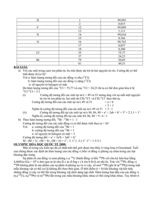 H 1 99,985
2 0,015
C 12 99,889
13 1,111
N 14 99,634
15 0.366
O 16 99,763
17 0,037
18 0,200
Cl 35 75,77
37 24,23
Br 79 50,69
81 49,31
BÀI GIẢI:
a) Với các mũi trong cụm ion phân tử, ba mũi được dự trù từ hai nguyên tử clo. Cường độ có thể
tính được từ (a+b)n
.
Với a: hàm lượng tương đối của các đồng vị nhẹ (35
Cl)
b: hàm lượng tương đối của các đồng vị nặng (37
Cl)
n: số nguyên tử halogen có mặt
Do hàm lượng tương đối của 35
Cl = 75,77 và của 37
Cl = 24,23 thì ta có thể đơn giản hóa tỉ lệ
35
Cl:37
Cl = 3:1
(i) Cường độ tương đối các mũi tại m/z = 49 và 51 tương ứng với sự mất một nguyên
tử clo từ ion phân tử, hai mũi do CH2
35
Cl+
và CH2
37
Cl+
theo thứ tự.
Cường độ tương đối của các mũi tại m/z 49 và 51 = a + b
= 3 + 1
Nghĩa là cường độ tương đối của các mũi tại m/z 49 và 51 = 3 : 1
(ii) Cường độ tương đối tại các mũi tại m/z 84, 86, 88 = a2
+ 2ab + b2
= 32
+ 2.3.1 + 12
Nghĩa là, cường độ tương đối tại các mũi 84, 86, 88 = 9 : 6 : 1
b) Theo hàm lượng tương đối, 79
Br : 81
Br ≈ 1 : 1
Cường độ tương đối của các mũi đồng vị có thể được tính theo (a + b)n
Với a: cường độ tương đối của 79
Br = 1
b: cường độ tương đối của 81
Br = 1
n: số nguyên tử halogen có mặt = 3
Cường độ tương đối = a3
+ 3a2
b + 3ab2
+ b3
M : (M + 2) : (M + 4) : (M + 6) = 13
: 3 .12
.1 .3.1.12
.13
= 1:3:3:1
OLYMPIC HÓA HỌC QUỐC TẾ 2000:
Một số trong các kiến tạo đá cố nhất trên thế giới được tìm thấy ở vùng Isua ở Greenland. Tuổi
của chúng được xác định do hàm lượng của các đồng vị bền và đồng vị phóng xạ chứa trong các hạt
khoáng đặc trưng.
Sự phân rã của đồng vị uran phóng x ạ 238
U thành đồng vị bền 206
Pb với chu kỳ bán huỷ bằng
4,468Ga (Ga = 109
n ăm) qua m ột chu ỗi c ác đ ồng v ị k ém b ền h ơn nhi ều. Trái với 206
Pb, đồng vị
204
Pb không phải là sản phẩm của sự phân rã phóng xạ và vì vậy, số mol 204
Pb (ghi là n(204
Pb)) trong một
mẫu khoáng vật có thể coi là không đổi theo thời gian. Ở thời điểm (t = 0) khi khoáng vật kết tinh,
những đồng vị này có thể lẫn trong khoáng vật dưới dạng tạp chất. Hàm lượng ban đầu của các đồng vị
(no(238
U), no(206
Pb) và n(204
Pb) lẫn trong các mẫu khoáng khác nhau có thể cúng khác nhau. Tuy nhiên tỉ
 