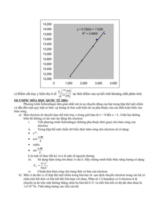 y = 0.7822x + 11259
R
2
= 0.9909
12,000
12,200
12,400
12,600
12,800
13,000
13,200
13,400
13,600
13,800
14,000
14,200
0 1,000 2,000 3,000 4,000
c) Điểm cắt trục y biểu thị tỉ số
( )
( )Pbn
Pbno
204
206
tại thời điểm của sự kết tinh khoáng chất phân tích.
OLYMPIC HÓA HỌC QUỐC TẾ 2001:
Phương trình Schrodinger đơn giản nhất mô tả sự chuyển động của hạt trong hộp thế một chiều
và dẫn đến một quy luật cơ bản: sự lượng tử hóa xuất hiện do sự phụ thuộc của các điều kiện biên vào
hàm sóng.
a) Một electron di chuyển hạn chế trên trục x trong giới hạn từ x = 0 đến x = L. Giữa hai đường
biên thì không có lực nào tác động lên electron.
i. Viết phương trình Schrodinger (không phụ thuộc thời gian) cho hàm sóng của
electron
ii. Trong hộp thế một chiều thì biểu thức hàm sóng cho electron sẽ có dạng:
• e-kx
.
• cos
L
xnπ
• sinkx
• sin
L
xnπ
k là một số thực bất kỳ và n là một số nguyên dương.
iii. Sử dụng hàm sóng tìm được ở câu ii. Hãy chứng minh biểu thức năng lượng có dạng:
2
22
8mL
nh
En =
iv. Chuẩn hóa hàm sóng cho trạng thái cơ bản của electron.
b) Một ví dụ thú vị về hộp thế một chiều trong hóa học là sựu dịch chuyển electron trong các hệ có
chứa liên kết đơn và liên kết đôi liên hợp với nhau. Phân tử 1,3-butadien có 4 electron π dị
chuyển tự do trên một đường thẳng chứa ba liên kết C-C và mỗi liên kết có độ dài như nhau là
1,4.10-10
m. Tính năng lượng cực tiểu của hệ.
 