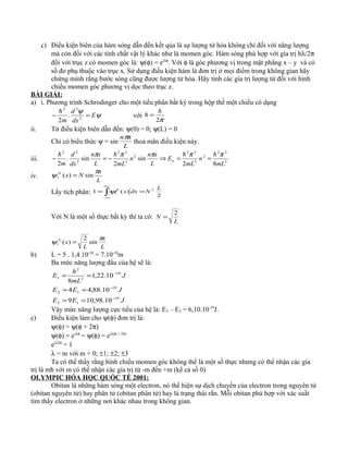 c) Điều kiện biên của hàm sóng dẫn đến kết qủa là sự lượng tử hóa không chỉ đối với năng lượng
mà còn đối với các tính chất vật lý khác như là momen góc. Hàm sóng phù hợp với gía trị hλ/2π
đối với trục z có momen góc là: ψ(φ) = eiλφ
. Với φ là góc phương vị trong mặt phẳng x – y và có
số đo phụ thuộc vào trục x. Sử dụng điều kiện hàm là đơn trị ở mọi điểm trong không gian hãy
chứng minh rằng bước sóng cũng được lượng tử hóa. Hãy tính các gía trị lượng tử đối với hình
chiếu momen góc phương vị dọc theo trục z.
BÀI GIẢI:
a) i. Phương trình Schrodinger cho một tiểu phân bất kỳ trong hộp thế một chiều có dạng
ψ
ψ
E
dx
d
m
=− 2
22
.
2

với
π2
h
=
ii. Từ điều kiện biên dẫn đến: ψ(0) = 0; ψ(L) = 0
Chỉ có biểu thức ψ = sin
L
xnπ
thoả mãn điều kiện này.
iii. 2
22
2
2
22
2
2
22
2
22
82
sin
2
sin.
2 mL
n
mL
E
L
xn
n
mLL
xn
dx
d
m
n
πππππ 
==⇒−=−
iv.
L
x
NxN π
ψ sin)(1 =
Lấy tích phân: ∫
+∞
∞−
==
2
)(1 2
1
L
NdxxN
ψ
Với N là một số thực bất kỳ thì ta có:
L
N
2
=
L
x
L
xN π
ψ sin
2
)(1 =
b) L = 5 . 1,4.10-10
= 7.10-10
m
Ba mức năng lượng đầu của hệ sẽ là:
JEE
JEE
J
mL
h
E
19
13
19
12
19
2
2
1
10.98,109
10.88,44
10.22,1
8
−
−
−
==
==
==
Vậy mức năng lượng cực tiểu của hệ là: E3 – E2 = 6,10.10-19
J.
c) Điều kiện làm cho ψ(φ) đơn trị là:
ψ(φ) = ψ(φ + 2π)
ψ(φ) = eiλφ
= ψ(φ) = eiλ(φ + 2π)
eiλ2π
= 1
λ = m với m = 0; ±1; ±2; ±3
Ta có thể thấy rằng hình chiếu momen góc không thể là một số thực nhưng có thể nhận các gía
trị là mћ với m có thể nhận các gía trị từ -m đến +m (kể cả số 0)
OLYMPIC HÓA HỌC QUỐC TẾ 2001:
Obitan là những hàm sóng một electron, nó thể hiện sự dịch chuyển của electron trong nguyên tử
(obitan nguyên tử) hay phân tử (obitan phân tử) hay là trạng thái rắn. Mỗi obitan phù hợp với xác suất
tìm thấy electron ở những nơi khác nhau trong không gian.
 