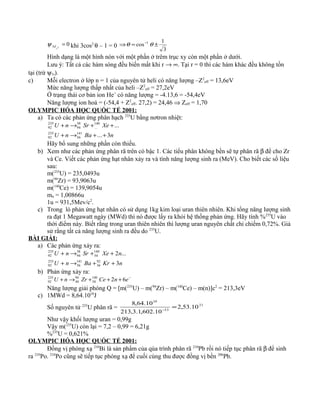 023 =
z
dψ khi 3cos2
θ – 1 = 0
3
1
cos 1
±=⇒ −
θθ
Hình dạng là một hình nón với một phần ở trêm trục xy còn một phần ở dưới.
Lưu ý: Tất cả các hàm sóng đều biến mất khi r → ∞. Tại r = 0 thì các hàm khác đều không tồn
tại (trừ ψ1s).
c) Mỗi electron ở lớp n = 1 của nguyên tử heli có năng lượng –Z2
eff = 13,6eV
Mức năng lượng thấp nhất của heli –Z2
eff = 27,2eV
Ở trạng thái cơ bản ion He+
có năng lượng = -4.13,6 = -54,4eV
Năng lượng ion hoá = (-54,4 + Z2
eff. 27,2) = 24,46 ⇒ Zeff = 1,70
OLYMPIC HÓA HỌC QUỐC TẾ 2001:
a) Ta có các phản ứng phân hạch 235
U bằng nơtron nhiệt:
nBanU
XeSrnU
3...
...
141
56
235
92
140
...
38
94
235
92
++→+
++→+
Hãy bổ sung những phần còn thiếu.
b) Xem như các phản ứng phân rã trên có bậc 1. Các tiểu phân không bền sẽ tự phân rã β để cho Zr
và Ce. Viết các phản ứng hạt nhân xảy ra và tính năng lượng sinh ra (MeV). Cho biết các số liệu
sau:
m(235
U) = 235,0493u
m(94
Zr) = 93,9063u
m(140
Ce) = 139,9054u
mn = 1,00866u
1u = 931,5Mev/c2
.
c) Trong lò phản ứng hạt nhân có sử dụng 1kg kim loại uran thiên nhiên. Khi tổng năng lượng sinh
ra đạt 1 Megawatt ngày (MWd) thì nó được lấy ra khỏi hệ thống phản ứng. Hãy tính %235
U vào
thời điểm này. Biết rằng trong uran thiên nhiên thì lượng uran nguyên chất chỉ chiếm 0,72%. Giả
sử rằng tất cả năng lượng sinh ra đều do 235
U.
BÀI GIẢI:
a) Các phản ứng xảy ra:
nKrBanU
nXeSrnU
3
...2
92
36
141
56
235
92
140
54
38
94
235
92
++→+
++→+
b) Phản ứng xảy ra:
−
+++→+ enCeZrnU 62140
58
94
40
235
92
Năng lượng giải phóng Q = [m(235
U) – m(94
Zr) – m(140
Ce) – m(n)]c2
= 213,3eV
c) 1MWd = 8,64.1010
J
Số nguyên tử 235
U phân rã =
21
13
10
10.53,2
10.602,1.3,213
10.64,8
=−
Như vậy khối lượng uran = 0,99g
Vậy m(235
U) còn lại = 7,2 – 0,99 = 6,21g
%235
U = 0,621%
OLYMPIC HÓA HỌC QUỐC TẾ 2001:
Đồng vị phóng xạ 210
Bi là sản phẩm của qúa trình phân rã 210
Pb rồi nó tiếp tục phân rã β để sinh
ra 210
Po. 210
Po cũng sẽ tiếp tục phóng xạ để cuối cùng thu được đồng vị bền 206
Pb.
 