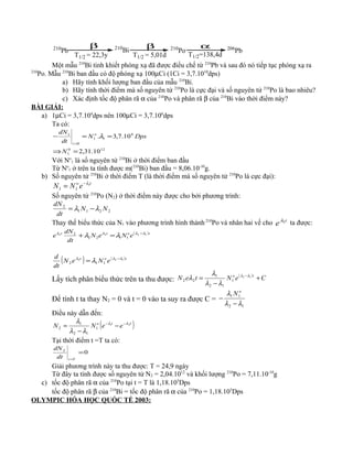 210
Pb 210
Bi 210
Po 206
Pb
β
T1/2 = 22,3y
β
T1/2 = 5,01d
α
T1/2=138,4d
Một mẫu 210
Bi tinh khiết phóng xạ đã được điều chế từ 210
Pb và sau đó nó tiếp tục phóng xạ ra
210
Po. Mẫu 210
Bi ban đầu có độ phóng xạ 100µCi (1Ci = 3,7.1010
dps)
a) Hãy tính khối lượng ban đầu của mẫu 210
Bi.
b) Hãy tính thời điểm mà số nguyên tử 210
Po là cực đại và số nguyên tử 210
Po là bao nhiêu?
c) Xác định tốc độ phân rã α của 210
Po và phân rã β của 210
Bi vào thời điểm này?
BÀI GIẢI:
a) 1µCi = 3,7.104
dps nên 100µCi = 3,7.106
dps
Ta có:
120
1
6
11
0
1
10.31,2
10.7,3.
=⇒
==−
=
N
DpsN
dt
dN o
t
λ
Với No
1 là số nguyên tử 210
Bi ở thời điểm ban đầu
Từ No
1 ở trên ta tính được m(210
Bi) ban đầu = 8,06.10-10
g.
b) Số nguyên tử 210
Bi ở thời điểm T (là thời điểm mà số nguyên tử 210
Po là cực đại):
to
eNN 1
11
λ−
=
Số nguyên tử 210
Po (N2) ở thời điểm này được cho bởi phương trình:
2211
2
NN
dt
dN
λλ −=
Thay thế biểu thức của N1 vào phương trình hình thành 210
Po và nhân hai vế cho t
e 2λ
ta được:
( )tott
eNeN
dt
dN
e 1222
1122
2 λλλλ
λλ −
=+
( ) ( )tot
eNeN
dt
d 122
112
λλλ
λ −
=
Lấy tích phân biểu thức trên ta thu được:
( )
CeNteN to
+
−
= − 12
1
12
1
22
λλ
λλ
λ
λ
Để tính t ta thay N2 = 0 và t = 0 vào ta suy ra được C =
12
11
λλ
λ
−
−
o
N
Điều này dẫn đến:
( )tto
eeNN 21
1
12
1
2
λλ
λλ
λ −−
−
−
=
Tại thời điểm t =T ta có:
02
=
=Tt
dt
dN
Giải phương trình này ta thu được: T = 24,9 ngày
Từ đây ta tính được số nguyên tử N2 = 2,04.1012
và khối lượng 210
Po = 7,11.10-10
g
c) tốc độ phân rã α của 210
Po tại t = T là 1,18.105
Dps
tốc độ phân rã β của 210
Bi = tốc độ phân rã α của 210
Po = 1,18.105
Dps
OLYMPIC HÓA HỌC QUỐC TẾ 2003:
 