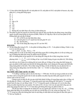 1) Có bao nhiêu đỉnh hấp thụ đối với một phân tử CO, một phân tử H2O, một phân tử benzen, ahy mộy
phân tử C60 trong phổ hồng ngoại.
a) 1
b) 2
c) 3
d) 4
e) xấp xỉ 30
f) 54
g) 120
h) 174
i) 720
j) Không thể xác định được nếu chưa có thêm thông tin.
2) Hai phân tử gồm hai nguyên tử chưa biết cho một pic đơn của hấp thụ dao động trong vùng hồng
ngọai của phổ cộng hưởng từ electron (EMR). Phân tử XY hấp thụ ở tần số cao hơn phân tử WZ.
Khẳng định nào sau đây là đúng?
a) XY và WZ là các hạt nhân khác nhau.
b) Liên kết giữa X và Y mạnh hơn liên kết giữa W và Z.
c) MXY lớn hơn MWZ.
d) Tần số dao động đặc trưng của XY cao hơn WZ.
BÀI GIẢI:
1) Số dao động đặc trưng là 3N – 6 cho phân tử không thẳng và 3N – 5 cho phân tử thẳng. Chính vì vậy
ta sẽ có các kết qủa sau:
CO : 1; H2O : 3; C6H6 : 30; C60 : 174
2) Những phân tử có tần số dao động trong phổ hồng ngoại đều là những phân tử có tồn tại lưỡng cực
hay là những hạt nhân bên trong các phân tử đó là dị hạch.
Đối với những phân tử hai nguyên tử có dao động đối xứng thì tần số đặc trưng được cho bởi
phương trình:
µπ
ν
k
2
1
= (với k là hằng số lực và µ là khối lượng rút gọn của phân tử). Nếu không
cho biết các yếu tố khác thì ta không thể nói trước điều gì về hằng số lực cũng như khối lượng rút
gọn của phân tử (Độ mạnh của liên kết thì không phụ thuộc vào k nhưng lại liên quan mật thiết đến
năng lượng phân ly liên kết). Tần số đặc trưng thì bằng với tần số hấp thụ của các photon bởi và
năng lượng dao động được cho bởi hệ thức: Edd = (v + 0,5)hν và năng lượng cộng hưởng là
∆E=Eν=1 – Eν = 0.
OLYMPIC HÓA HỌC QUỐC TẾ 2003:
14
C là đồng vị phóng xạ β có chu kỳ bán hủy t = 5700 năm. Nó tồn tại trong tự nhiên do nó liên
tục được sinh ra trong khí quyển như là một sản phẩm của phản ứng hạt nhân giữa nguyên tử nitơ và
nơtron sinh ra bởi tia vũ trụ.
Chúng ta giả sử rằng tốc độ của qúa trình hình thành là hằng số trong hàng ngàn năm và bằng với
tốc độ phân rã. Chính vì vậy lượng 14
C trong khí quyển luôn luôn không đổi. Kết qủa là 14
C trong khí
quyển luôn đi cùng với các đồng vị bền 12
C và 13
C trong khí quyển và tham gia với vai trò như nhau
trong các phản ứng hóa học của cacbon. Nó sinh ra CO2 với oxy và đi vào các qúa trình sống qua các
phản ứng quang hóa dưới tỉ lệ 14
C/12
C luôn được giữ không đổi trong các phân tử hữu cơ.
Vấn đề này được sử dụng để xác định tuổi của các nguồn gốc sinh học (ví dụ: tóc, vải…). Chúng
được phân lập bằng vài con đường sau cái chết của vật thể hữu cơ (ví dụ: trong các lăng mộ). Tỉ lệ
14
C/12
C trong các mẫu trên không phải luôn là một hằng số nhất định mà luôn giảm đi theo thời gian vì
14
C liên tục bị phân rã.
 