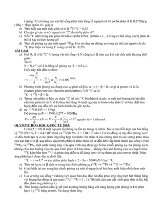 Lượng 14
C có trong các vật thể sống (tính trên tổng số nguyên tử C) có độ phân rã là 0,277Bq/g
(1Bq = 1Dps (phân rã / giây)).
a) Tính tuổi của một mẫu chất có tỉ lệ 14
C/12
C = 0,25
b) Chuyện gì xảy ra với nguyên tử 14
C khi nó bị phân rã?
c) Nếu 14
C nằm trong các phân tử hữu cơ (như DNA, protein v,v…) trong cơ thể sống mà bị phân rã
thì sẽ xảy ra hiện tượng gì?
d) Tính độ phóng xạ của một người 75kg. Giả sử rằng sự phóng xạ trong cơ thể con người chỉ do
14
C thực hiện và lượng C trong cơ thể là 18,5%.
BÀI GIẢI:
a) Gọi No là tỉ lệ 14
C/12
C trong vật thể sống và N cũng là tỉ lệ trên sau khi vật chết một khoảng thời
gian t.
Ta có:
N = Noe-λt
với λ là hằng số phóng xạ (λ = ln2/t1/2).
Điều này dẫn đến hệ thức:
11400ln
2ln
ln
2/1
=−=
−
=
o
o
N
NtN
N
t
λ
năm.
b) Phương trình phóng xạ chung của sự phân rã β là: n → p + β + ῡe với p là proton và ῡe là
electron phản nơtrino (electron antineutrino). Với 14
C ta có:
14
C → 14
N + β + ῡe
c) Trong một phân tử hữu cơ chứa 14
C thì nếu 14
C bị phân rã sẽ gây ra một ảnh hưởng rất lớn đến
cấu trúc phân tử do C sẽ bị thay thế bằng N (một nguyên tử hoàn toàn khác C về bản chất hóa
học), điều này dẫn đến sự hình thành các gốc tự do..
d) mC = 75.0,185 = 13,9kg
Độ phóng xạ R = 13900.0,277 = 3850Bq
152/1
10
2ln
. ===⇒=−=
t
R
R
NN
dt
dN
R
λ
λ nguyên tử = 1,66nmol.
OLYMPIC HÓA HỌC QUỐC TẾ 2003:
Uran (Z = 92) là một nguyên tố phóng xạ tồn tại trong tự nhiên. Nó là một hỗn hợp của hai đồng
vị 238
U (99,3%, T = 4,47.109
năm) và 235
U(0,7%, T = 7,04.108
năm). Cả hai đồng vị này đều phóng xạ α
và đều được tạo ra ở các phản ứng tổng hợp hạt nhân. Sự phân rã của chúng sinh ra các lượng khác nhau
của các hạt α và β, qua nhiều qúa trình phân rã khác nhau thì sẽ dẫn đến việc hình thành các đồng vị bền
206
Pb82 và 207
Pb82 một cách tương ứng. Các qúa trình này được gọi là hai chuỗi phóng xạ. Sự phóng xạ α -
không chịu ảnh hưởng của các qúa trình phân rã khác nhau – không chịu ảnh hưởng của sự chuyển hóa.
235
U kém bền hơn 238
U và phản ứng diễn ra dễ dàng hơn với sự tham gia của nơtron nhiệt. Phản
ứng phân hạch được dẫn ra dưới đây:
235
U + n → U* → sản phẩm phân hạch + 2 – 3n + 200MeV/1 hạt 235
U.
a) Tính số hạt α và β sinh ra trong hai chuỗi phóng xạ (238
U → 206
Pb và 235
U → 207
Pb).
b) Giải thích tại sao trong hai chuỗi phóng xạ một số nguyên tố hoá học xuất hiện nhiều hơn một
lần.
c) Giả sử rằng các đồng vị không liên quan ban đầu (lúc bắt đầu phản ứng tổng hợp hạt nhân) bằng
với lượng hai đồng vị của uran (235
U : 238
U = 1 : 1). Tíh tuổi của qủa đất (thời gian tính từ lúc bắt
đầu phản ứng phân hạch).
d) Tính lượng cacbon cần (g) để sinh ra năng lượng bằng với năng lượng giải phóng ra khi phân
hạch 1g 235
U bằng nơtron. Sử dụng phản ứng:
 