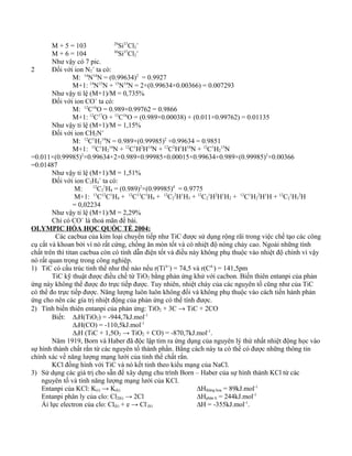 M + 5 = 103 29
Si37
Cl2
+
M + 6 = 104 30
Si37
Cl2
+
Như vậy có 7 pic.
2 Đối với ion N2
+
ta có:
M: 14
N14
N = (0.99634)2
= 0.9927
M+1: 14
N15
N + 15
N14
N = 2×(0.99634×0.00366) = 0.007293
Như vậy tỉ lệ (M+1)/M = 0,735%
Đối với ion CO+
ta có:
M: 12
C16
O = 0.989×0.99762 = 0.9866
M+1: 12
C17
O + 13
C16
O = (0.989×0.00038) + (0.011×0.99762) = 0.01135
Như vậy tỉ lệ (M+1)/M = 1,15%
Đối với ion CH2N+
M: 12
C1
H2
14
N = 0.989×(0.99985)2
×0.99634 = 0.9851
M+1: 13
C1
H2
14
N + 12
C1
H2
H14
N + 12
C2
H1
H14
N + 12
C1
H2
15
N
=0.011×(0.99985)2
×0.99634+2×0.989×0.99985×0.00015×0.99634+0.989×(0.99985)2
×0.00366
=0.01487
Như vậy tỉ lệ (M+1)/M = 1,51%
Đối với ion C2H4
+
ta có:
M: 12
C2
1
H4 = (0.989)2
×(0.99985)4
= 0.9775
M+1: 13
C12
C1
H4 + 12
C13
C1
H4 + 12
C2
2
H1
H3 + 12
C2
1
H2
H1
H2 + 12
C1
H2
2
H1
H + 12
C2
1
H3
2
H
= 0,02234
Như vậy tỉ lệ (M+1)/M = 2,29%
Chỉ có CO+
là thoả mãn đề bài.
OLYMPIC HÓA HỌC QUỐC TẾ 2004:
Các cacbua của kim loại chuyển tiếp như TiC được sử dụng rộng rãi trong việc chế tạo các công
cụ cắt và khoan bởi vì nó rất cứng, chống ăn mòn tốt và có nhiệt độ nóng chảy cao. Ngoài những tính
chất trên thì titan cacbua còn có tính dẫn điện tốt và điều này không phụ thuộc vào nhiệt độ chính vì vậy
nó rất quan trọng trong công nghiệp.
1) TiC có cấu trúc tinh thể như thế nào nếu r(Ti4+
) = 74,5 và r(C4-
) = 141,5pm
TiC kỹ thuật được điều chế từ TiO2 bằng phản ứng khử với cacbon. Biến thiên entanpi của phản
ứng này không thể được đo trực tiếp được. Tuy nhiên, nhiệt cháy của các nguyên tố cũng như của TiC
có thể đo trực tiếp được. Năng lượng luôn luôn không đổi và không phụ thuộc vào cách tiến hành phản
ứng cho nên các gía trị nhiệt động của phản ứng có thể tính được.
2) Tính biến thiên entanpi của phản ứng: TiO2 + 3C → TiC + 2CO
Biết: ∆fH(TiO2) = -944,7kJ.mol-1
∆fH(CO) = -110,5kJ.mol-1
∆fH (TiC + 1,5O2 → TiO2 + CO) = -870,7kJ.mol-1
.
Năm 1919, Born và Haber đã độc lập tìm ra ứng dụng của nguyên lý thứ nhất nhiệt động học vào
sự hình thành chất rắn từ các nguyên tố thành phần. Bằng cách này ta có thể có được những thông tin
chính xác về năng lượng mạng lưới của tinh thể chất rắn.
KCl đồng hình với TiC và nó kết tinh theo kiểu mạng của NaCl.
3) Sử dụng các giá trị cho sẵn để xây dựng chu trình Born – Haber của sự hình thành KCl từ các
nguyên tố và tính năng lượng mạng lưới của KCl.
Entanpi của KCl: K(r) → K(k) ∆Hthăng hoa = 89kJ.mol-1
Entanpi phân ly của clo: Cl2(k) → 2Cl ∆Hphân li = 244kJ.mol-1
Ái lực electron của clo: Cl(k) + e → Cl-
(k) ∆H = -355kJ.mol-1
.
 