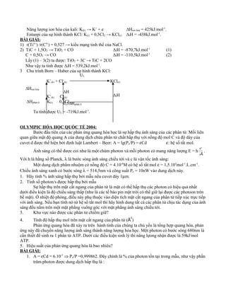 Năng lượng ion hóa của kali: K(k) → K+
+ e ∆Hion hóa = 425kJ.mol-1
.
Entanpi của sự hình thành KCl: K(r) + 0,5Cl2 → KCl(r) ∆fH = -438kJ.mol-1
.
BÀI GIẢI:
1) r(Ti4+
) /r(C4-
) = 0,527 → kiểu mạng tinh thể của NaCl.
2) TiC + 1,5O2 → TiO2 + CO ∆fH = -870,7kJ.mol-1
(1)
C + 0,5O2 → CO ∆fH = -110,5kJ.mol-1
(2)
Lấy (1) – 3(2) ta được: TiO2 + 3C → TiC + 2CO
Như vậy ta tính được ∆fH = 539,2kJ.mol-1
.
3 Chu trình Born – Haber của sự hình thành KCl:
K+
(k) + Cl-
(k) KCl(r)
K+
(k) Cl(k)
K(r) 0,5Cl2(k)
Ta tính được UL = -719kJ.mol-1
.
OLYMPIC HÓA HỌC QUỐC TẾ 2004:
Bước đầu tiên của các phản ứng quang hóa học là sự hấp thụ ánh sáng của các phân tử. Mối liên
quan giữa mật độ quang A của dung dịch chứa phân tử chất hấp thụ với nồng độ mol C và độ dày của
cuvet d được thể hiện bởi định luật Lambert – Beer: A = lg(Po/P) = εCd ε: hệ số tắt mol.
Ánh sáng có thể được coi như là một chùm photon và mỗi photon có mang năng lượng E = h
λ
c
.
Với h là hằng số Planck, λ là bước sóng ánh sáng chiếu tới và c là vận tốc ánh sáng:
Một dung dịch phẩm nhuộm có nồng độ C = 4.10-6
M có hệ số tắt mol ε = 1,5.105
mol-1
.L.cm-1
.
Chiếu ánh sáng xanh có bước sóng λ = 514,5nm và công suất Po = 10nW vào dung dịch này.
1. Hãy tính % ánh sáng hấp thụ bởi mẫu nếu cuvet dày 1µm.
2. Tính số photon/s được hấp thụ bởi mẫu
Sự hấp thụ trên mặt cắt ngang của phân tử là mặt có thể hấp thụ các photon có hiệu quả nhất
dưới điều kiện là độ chiếu sáng thấp (như là các tế bào pin mặt trời có thể giữ lại được các photoon trên
bề mặt). Ở nhiệt độ phòng, điều này phụ thuộc vào diện tích mặt cắt ngang của phân tử tiếp xúc trực tiếp
với ánh sáng. Nếu bạn tính nó từ hệ số tắt mol thì hãy hình dung tất cả các phân tử chịu tác dụng của ánh
sáng đều nằm trên một mặt phẳng vuông góc với mặt phẳng ánh sáng chiếu tới.
3. Khu vực nào được các phân tử chiếm giữ?
4. Tính độ hấp thụ mol trên mặt cắt ngang của phân tử (Å
2
)
Phản ứng quang hóa đã xảy ra trên hành tinh của chúng ta chủ yếu là tổng hợp quang hóa, phản
ứng này đã chuyển năng lượng ánh sáng thành năng lượng hóa học. Một photon có bước sóng 680nm là
cần thiết để sinh ra 1 phân tử ATP. Dưới các điều kiện sinh lý thì năng lựong nhận được là 59kJ/mol
ATP.
5. Hiệu suất của phản ứng quang hóa là bao nhiêu?
BÀI GIẢI:
1. A = εCd = 6.10-5
⇒ Po/P =0,999862. Đây chính là % của photon tồn tại trong mẫu, như vậy phần
trăm photon được dung dịch hấp thụ là :
UL
∆Hion hóa
∆Hphân li
∆H
0,5∆Hphân li
∆fH
 
