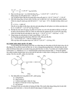 4
10.38,11 −
=−=
−
oo
o
P
P
P
PP
hay 0,0138%
2. Dựa vào kết qủa câu 1 ta có thể tính được Phấp thụ = 1,38.10-4
.10-8
= 1,38.10-12
J.s-1
.
Năng lượng của mỗi photon là E = 3,86.10-19
J
Vậy số photon được hấp thụ bởi dung dịch trong mỗi giây là: 1,38.10-12
/3,86.10-19
= 3,58.106
3. Hãy hình dung rằng, tia laser chiếu vào khu vực có diện tích 1cm2
của dung dịch phẩm nhuộm.
Chùm tia sáng đi xuyên qua một thể tích là V = 1cm2
.1µm = 10-7
L. Số phân tử được chiếu xạ sẽ
là:
N = C.V.NA = 2,409.1011
.
Nếu tất cả các phân tử đều được xếp trên một mặt phẳng thì mỗi phân tử sẽ chiếm một diện tích
là: S =1/2,409.1011
= 4,15.10-12
cm2
hay 415nm2
.
4. Độ hấp thụ trên mặt cắt ngang của phân tử σ là khu vực mà ở đó một phân tử bất kỳ có thể giữ
lại được toàn bộ photon chiếu tới. Dưới các điều kiện thí nghiệm thì chỏ có 0,0138% ánh sáng
chiếu tới bị hấp thụ bởi một phân tử, như vậy σ = 1,38.10-4
.4,15.10-12
= 0,057nm2
= 5,7Å2
.
5. Năng lượng của một photon có bước sóng 680nm = 2,92.10-19
J.
Sự tổng hợp quang hóa nhận được 59kJ/mol ATP, điều này dẫn đến:
EATP = 59.103
/6,022.1023
= 9,80.10-20
J/phân tử ATP
Như vậy hiệu suất của phản ứng sẽ là: 9,80.10-20
/2,92.10-19
= 0,34 hay 34%
OLYMPIC HÓA HỌC QUỐC TẾ 2004:
Từ khi những nhà tiên phong trong lĩnh vực nhận dạng các đơn phân tử đã tiến hành công việc từ
đầu thập kỷ 90 của thế kỷ trước thì lĩnh vực về việc sử dụng phương pháp hiển vi để phát hiện các đơn
phân tử đã được khám phá và nó nằm trung gian giữa hóa học và vật lý. Ta sẽ khảo sát với phẩm nhuộm
cacboxianin 1-1’-didodexyl-3,3,3’,3’-tetrametylindo-cacboxianin peclorat (dilC12). Trong thí nghiệm
này, phân tử phẩm nhuộm được trải ra trên một bề mặt mẫu và được định vị thông qua các tín hiệu phát
quang. Cấu trúc của dilC12 được cho dưới đây:
N
CH3
H3C
C
H
CH CH
N
H3C CH3
(CH2)11 (CH2)11
CH3 CH3
ClO4
-
1. Xác định phần nào trong phân tử diC12 phát quang:
a) Vòng benzen.
b) Mạch dodexyl.
c) 4 nhóm metyl gắn ở nhân dị vòng.
d) Mạch C-N liên kết với hai vòng benzen.
e) Ion peclorat.
Tỉ trọng bề mặt của một phân tử thường rất thấp. Nếu muốn nhận dạng chúng như là một chất
phát quang dưới kính hiển vi. Giá trị tốt nhất để nhận dạng là 10 phân tử/µm2
.
 