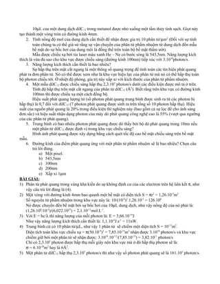 10µL của một dung dịch dilC12 trong metanol được nhỏ xuống một tấm thủy tinh sạch. Giọt này
tạo thành một vòng tròn có đường kính 4mm.
2. Tính nồng độ mol của dung dịch cần thiết để nhận được gía trị 10 phân tử/µm2
(Đối với sự tính
toán chúng ta có thể giả sử rằng sự vận chuyển của phân tử phẩm nhuộm từ dung dịch đến mẫu
bề mặt do sự bốc hơi của dung môi là đồng thể trên toàn bộ bề mặt thấm ướt).
Mẫu được chiếu xạ bởi tia laser màu xanh He – Ne có bước sóng là 543,5nm. Năng lượng kích
thích là vừa đủ sao cho khu vực được chiếu sáng (đường kính 100nm) tiếp xúc với 3.1010
photon/s.
3. Năng lượng kích thích cần thiết là bao nhiêu?
Sự hấp thụ trên mặt cắt ngang là một thông số quang trọng để tính toán các tín hiệu phát quang
phát ra đơn phân tử. Nó có thể được xem như là khu vực hiệu lực của phân tử mà nó có thể hấp thụ toàn
bộ photon chiếu tới. Ở nhiệt độ phòng, gía trị này xấp xỉ với kích thước của phân tử phẩm nhuộm.
4. Một mẫu dilC12 được chiếu sáng hấp thụ 2,3.105
photon/s dưới các điều kiện được mô tả ở trên.
Tính độ hấp thụ trên mặt cắt ngang của phân tử dilC12 (Å2
). Biết rằng trên khu vực có đường kính
100nm thì được chiếu xạ một cách đồng bộ.
Hiệu suất phát quang lượng tử (số photon phát quang trung bình được sinh ra từ các photon bị
hấp thụ) là 0,7 đối với dilC12 (7 photon phát quang được sinh ra trên tổng số 10 photon hấp thụ). Hiệu
suất của nguồn phát quang là 20% trong điều kiện thí nghiệm này (bao gồm cả sự lọc để cho ánh sáng
đơn sắc) và hiệu suất nhận dạng photon của máy dò phát quang công nghệ cao là 55% (vượt qua ngưỡng
của các phân tử phát quang).
5. Trung bình có bao nhiêu photon phát quang được dò thấy bởi bộ dò phát quang trong 10ms nếu
một phân tử dilC12 được định vị trong khu vực chiếu sáng?
Hình ảnh phát quang được xây dựng bằng cách quét tốc độ cao bề mặt chiếu sáng trên bề mặt
mẫu.
6. Đường kính của điểm phát quang ứng với một phân tử phẩm nhuộm sẽ là bao nhiêu? Chọn câu
trả lời đúng.
a) Một pixel.
b) 543,5nm
c) 100nm
d) 200nm
e) Xấp xỉ 1µm
BÀI GIẢI:
1) Phân tử phát quang trong vùng khả kiến do sự không định cư của các electron trên hệ liên kết π, như
vậy câu trả lời đúng là (4).
2) Một vòng với đường kính 4mm bao quanh một bề mặt có diện tích S = πr2
= 1,26.10-5
m2
Số nguyên tử phẩm nhuộm trong khu vực này là: 10/(10-6
)2
.1,26.10-5
= 126.106
Nó được chuyển đến bề mặt bởi sự bốc hơi của 10µL dung dịch, như vậy nồng độ của nó phải là:
(1,26.108
/10-5
)/(6,022.1023
) = 2,1.10-11
mol.L-1
.
3) Với E = hc/λ thì năng lượng của mỗi photon là: E = 3,66.10-19
J
Như vậy năng lượng kích thích cần thiết là: 1,1.10-8
J.s-1
= 11nW.
4) Trung bình cứ có 10 phân tử/µL, như vậy 1 phân tử sẽ chiếm một diện tích S = 10-13
m2
.
Diện tích toàn khu vực chiếu xạ = π(50.10-9
)2
= 7,85.10-15
m2
nhận được 3.1010
photon/s và khu vực
chiếm giữ bởi một phân tử sẽ nhận được: 3.1010
.10-13
/(7,85.10-15
) = 3,82.1011
photon/s
Chỉ có 2,3.105
photon được hấp thụ mỗi giây nên khu vực mà ở đó hấp thụ photon sẽ là:
σ = 6.10-20
m2
hay là 6Å2
.
5) Một phân tử dilC12 hấp thụ 2,3.105
photon/s thì như vậy số photon phát quang sẽ là 161.103
photon/s.
 