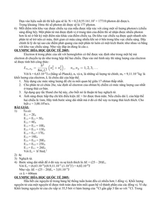 Dựa vào hịêu suất dò thì kết qủa sẽ là: N = 0,2.0,55.161.103
= 17710 photon dò được/s.
Trong khoảng 10ms thì số photon dò được sẽ là 177 photon.
6) Mỗi điểm trên khu vực được chiếu xạ của mẫu được tiếp xúc với cùng một số lượng photon/s (chiếu
sáng đồng bộ). Một phân tử mà được định vị ở trung tâm của điểm thì sẽ nhận được nhiều photon
hơn là nó ở bất kỳ một điểm nào khác của điểm chiếu xạ. Do khu vực chiếu xạ được quét nhanh nên
phân tử sẽ trở nên có màu, thời gian có màu càng nhiều khi nó ở bên trong khu vực chiếu sáng. Đây
chính là lý do tại sao các điểm phát quang của một phân tử luôn có một kích thước như nhau và bằng
với khu vực chiếu sáng. Như vậy đáp án đúng là câu c.
OLYMPIC HÓA HỌC QUỐC TẾ 2005:
Electron π trong phức của sắt với hemoglobin có thể được xác định như trong một hệ mà
electron di chuyển tự do như trong hộp thế hai chiều. Dựa vào mô hình này thì năng lượng của electron
sẽ được tính bởi công thức:
Với h = 6,63.10-34
J.s (hằng số Planck), nx và ny là những số lượng tử chính; me = 9,11.10-31
kg là
khối lượng của electron, L là chiều dài của hộp thế.
1. Xây dựng các mức năng lượng để chỉ ra mối quan hệ giữa 17 obitan thấp nhất.
2. Cho phân tử có chứa 26e, xác định số electron của obitan bị chiếm có mức năng lượng cao nhất
ở trạng thái cơ bản.
3. Áp dụng quy tắc Hund cho hệ này, cho biết nó là thuận từ hay nghịch từ.
4. Ánh sáng được hấp thụ chỉ khi điều kiện ∆E = hν được thoả mãn. Nếu chiều dài L của hộp thế
hai chiều là 1nm, Hãy tính bước sóng dài nhất mà ở đó có thể xảy ra trạng thái kích thích. Cho
biết c = 3,00.108
m/s.
BÀI GIẢI:
1) Ta có:
E1,1 = 2E0
E1,2 = E2,1 = 5E0
E2,2 = 8E0
E1,3 = E3,1 = 10E0
E2,3 = E3,2 = 13E0
E1,4 = E4,1= 17E0
E3,3 = 18E0
E2,4 = E4,2 = 20E0
E3,4 = E4,3 = 25E0
E1,5 = E5,1 = 26E0
Với Eo = h2
/8mL2
2) 4e
3) Nghịch từ.
4) Bước sóng dài nhất để ở đó xảy ra sự kích thích là ∆E = (25 – 20)Eo.
Với Eo = (6,63.10-34
)/(8.9,11.10-31
.(1.10-9
)2
) = 6,02.10-20
J
Như vậy ∆E = (25 – 20)Eo = 3,01.10-19
J
⇒ λ = 606nm
OLYMPIC HÓA HỌC QUỐC TẾ 2005:
Hầu hết các nguyên tố trong bảng hệ thống tuần hoàn đều có nhiều hơn 1 đồng vị. Khối lượng
nguyên tử của một nguyên tố được tính toán dựa trên mối quan hệ về thành phần của các đồng vị. Ví dụ:
Khối lượng nguyên tử của clo xấp xỉ 35,5 bởi vì hàm lượng của 35
Cl gần gấp 3 lần so với 37
Cl. Trong
 
