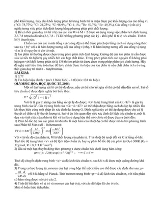 phổ khối lượng, thay cho khối lượng phân tử trung bình thì ta nhận được pic khối lượng của các đồng vị
(35
Cl: 75,77%; 37
Cl: 24,23%; 12
C: 98,9%; 13
C: 1,1%; 79
Br: 50,7%;81
Br: 49,3%). Các đồng vị rất có ý
nghĩa trong việc phân tích định lượng bằng phương pháp phổ khối lượng.
1) Để có thời gian duy trì thì tỉ lệ của các ion M và M + 2 được sử dụng trong việc phân tích định lượng
2,3,7,8 tetraclo dioxin (2,3,7,8 - TCDD) bằng phương pháp sắc ký - khối phổ là tỉ lệ tiêu chuẩn. Tính tỉ
lệ lý thuyết này.
Chiều cao của các mảnh đồng vị (cường độ) có thể được phát hiện bằng cách sử dụng công thức
sau: (a + b)n
với a là hàm lượng tương đối của đồng vị nhẹ, b là hàm lượng tương đối của đồng vị nặng
và n là số nguyên tử clo có mặt.
2) Ion phân tử thường được chọn trong phép phân tích định lượng. Cường độ của ion phân tử cần được
sửa lại nếu tín hịêu bị gây nhiễu bởi các hợp chất khác. Trong phép phân tích các nguyên tố không phải
halogen với khối lượng phân tử là 136 thì ion phân tử được chọn trong phép phân tích định lượng. Hãy
đề nghị một biểu thức toán học để hịêu chỉnh được tín hiệu của ion phân tử nếu chất phân tích có cùng
thời gian duy trì như n - butylbromua.
BÀI GIẢI:
1) 0,77
2) Tín hiệu hiệu chỉnh = (m/z 136tín hiệu) - 1,03(m/z 138 tín hiệu)
OLYMPIC HÓA HỌC QUỐC TẾ 2005:
Một số đại lượng vật lý có thể đo được, nếu có thể cho kết qủa số thì có thể dẫn đến sai số. Sai số
tiêu chuẩn σ được định nghĩa bởi biểu thức:
σ = 22
><−>< GG
Với G là gía trị riêng của hằng số vật lý đo được; <G> là trị trung bình của G; <G2
> là gía trị
trung bình của G2
. Gía trị tủng bình của <G> và <G2
> có thể nhận được bằng cách đo lặp lại nhiều lần
khi thực hiện cùng một phép đo xác định đại lượng G. Định nghĩa này có thể áp dụng được cho cả lý
thuyết cổ điển và lý thuyết lượng tử. hai ví dụ liên quan đến việc xác định độ lệch tiêu chuẩn σ, một là
dựa vào tinh chất của phân tử khí và hai là sử dụng hộp thế một chiều sẽ được đưa ra dưới đây:
1) Phân bố tốc độ của các phân tử khí như là một hàm của nhiệt độ có thể được mô tả bởi phương trình
sau (Phân bố Maxwell - Boltzmann):





 −






=
RT
M
RT
M
F
2
v
exp
2
v4)v(
22/3
2
π
π
Với v là tốc độ của phân tử, M là khối lượng của phân tử. T là nhiệt độ tuyệt đối và R là hằng số khí.
Tính tốc độ trung bình <v> và độ lệch tiêu chuẩn σV hay sự phân bố tốc độ của phân tử O2 ở 300K (O2 =
32g/mol, R = 8,31J.K-1
.mol-1
).
2) Giả sử một hạt chuyển động theo phương x được chuẩn hóa dưới dạng hàm sóng:
2/12
)]2/exp()2/1[( x−= πϕ ; ∞≤≤∞− x
Tính độ chuyển dịch trung bình <x> và độ lệch tiêu chuẩn σx sau khi x đi được một quãng đường khá
dài.
3) Trong cơ học lượng tử, momen của hạt trong hộp thế một chiều cso thể được xác định như sau: p=
dx
dih
π2
− với h là hằng số Planck. Tính momen trung bình <p> và độ lệch tiêu chuẩn σp với tiểu phân
có hàm sóng được mô tả ở câu 2.
4) Tính độ bất định về vị trí và momen của hạt σxσp với các dữ kiện đã cho ở trên.
Một số biểu thức tích phân:
 