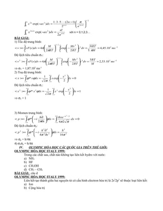 ∫
∞
++ 




−⋅⋅⋅⋅⋅
=−
0
2/1
121
22
2
)12(531
)exp( nn
n
a
n
dxaxx
π
∫
∞
+
+
=−
0 1
212
2
!
)exp( n
n
a
n
dxaxx với n = 0,1,2,3…
BÀI GIẢI:
1) Tốc độ trung bình:
∫ ∫
∞ ∞
−
==





−





=>=<
0 0
123
22/3
10.45,4
8
2
exp
2
4)( ms
M
RT
dvv
RT
Mv
RT
M
dvvvFv
ππ
π
Độ lệch tiêu chuẩn σV:
∫ ∫
∞ ∞
−
==





−





=>=<
0 0
154
22/3
2
10.33,2
3
2
exp
2
4)( ms
M
RT
dvv
RT
Mv
RT
M
dvvvFv
π
π
⇒ σV = 1,87.102
ms-1
2) Toạ độ trung bình:
∫ ∫
+∞
∞−
+∞
∞−
=





−=>=< 0
2
exp
2
1
*
2
dx
x
xdxxx
π
ϕϕ
Độ lệch tiêu chuẩn σx:
∫ ∫
+∞
∞−
+∞
∞−
=





−=>=< 1
2
exp
2
1
*
2
222
dx
x
xdxxx
π
ϕϕ
⇒ σx = 1
3) Momen trung bình:
∫ ∫
+∞
∞−
+∞
∞−
−
==





∂
∂
−>=< 0
242
*
2/2
dx
ihxe
dx
x
h
ip
x
ππ
ϕ
π
ϕ
Độ lệch chuẩn σp:
∫
+∞
∞−
=





∂
∂
−>=< 2
2
22
22
2
164
*
π
ϕ
π
ϕ
h
dx
x
h
ip
⇒ σp = h/4π
4) σxσp = h/4π
IV. OLYMPIC HÓA HỌC CÁC QUỐC GIA TRÊN THẾ GIỚi:
OLYMPIC HÓA HỌC ITALY 1999:
Trong các chất sau, chất nào không tạo liên kết hydro với nước:
a) NH3
b) HF
c) CH3OH
d) CH3 – CH3
BÀI GIẢI: câu d
OLYMPIC HÓA HỌC ITALY 1999:
Liên kết tạo thành giữa hai nguyên tử có cấu hình electron hóa trị là 2s2
2p5
sẽ thuộc loại liên kết:
a) Ion
b) Cộng hóa trị
 