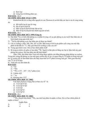 c) Kim loại
d) Cộng hóa trị không phân cực.
BÀI GIẢI: câu d
OLYMPIC HÓA HỌC ITALY 1999:
Rutherford đã chỉ ra rằng mẫu nguyên tử của Thomson là sai khí bắn các hạt α vào lá vàng mỏng
thì:
a) Rất nhiều hạt đi qua lá vàng.
b) Đa số hạt bị lệch đi
c) Một số hạt bị lệch đi hoặc bật trở lại.
d) Một số hạt bị chuyển hóa thành nguyên tử heli
BÀI GIẢI: câu c
OLYMPIC HÓA HỌC ĐỨC 1999 (Vòng 4):
1) Hạt nhân 80
Ge có tính chất phóng xạ và phân rã cùng với sự giải phóng ra các tia β. Hạt nhân nào sẽ
hình thành trong qúa trình này?
2) 148
Gd là chất phóng xạ α, hạt nhân nào sẽ được tạo thành?
3) Chì có 4 đồng vị bền: 204, 206, 207 và 208. Một trong số đó là sản phẩm cuối cùng của một dãy
phân rã bắt đầu từ 235
U. Hãy giải thích đó là đồng vị nào của chì?
4) Trong qúa trình ở câu 3 thì có bao nhiêu phân rã β?
5) Bi trong tự nhiên chỉ gồm có hạt nhân 209
Bi. Người ta bắn phá nó bằng các hạt α. Qúa tình này giải
phóng hai nơtron. Hỏi hạt nhân nào đã hình thành?
Năm 1988, tấm khăn liệm Turin nổi tiếng được nghiên cứu bằng phương pháp phóng xạ cacbon.
Trong khi cường độ phóng xạ của một gam cacbon lấy từ các cơ quan sống là 735 phân rã trong một giờ
thì 1g cacbon lấy từ tấm khăn liệm cho thấy hoạt tính là 677 phân rã trong một giờ. Thời gian bán hủy
của 14
C là 5570 năm.
6) Tính tuổi của tấm khăn đó.
BÀI GIẢI:
1) 80
As
2) 144
Sm
3) 207
Pb vì 235 – 207 = 28 (7 phân rã α)
4) 4 phân rã β
5) 211
At.
6) Khoảng năm 1327
OLYMPIC HÓA HỌC ÚC 2002:
Cấu hình electron ở trạng thái cơ bản của Al3+
là:
a) 1s2
2s2
2p6
3s2
3p1
.
b) 1s2
2s2
2p6
3s2
3p6
.
c) 1s2
2s2
2p6
.
d) 1s2
2s2
2p6
3s2
.
e) 1s2
2s2
2p4
3s2
.
BÀI GIẢI: câu c
OLYMPIC HÓA HỌC ÚC 2002:
232
Th90 chuyển hóa thành 208
Pb82 sau một loạt phân rã anpha và beta. Hỏi có bao nhiêu phân rã
anpha và beta?
Anpha Beta
A. 3 2
B. 4 8
 