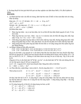 4. Áp dụng thuyết lai hoá giải thích kết quả của thực nghiệm xác định được BeH2, CO2 đều là phân tử
thẳng.
BÀI GIẢI:
1. (a) Định luật bảo toàn vật chất nói chung, định luật bảo toàn số khối và bảo toàn điện tích nói riêng,
được áp dụng:
Điện tích : 27 + 0 = 27; Số khối : 59 + 1 = 60 → X lµ 27Co60
.
27Co59
+ 0n1 → 27Co60
.
Số khối : 60 = 60; điện tích : 27 = 28 + x → x = −1. VËy cã −1e0
.
27Co60
→ 28Ni60
+ -1e; hv = 1,25MeV.
(b) Điểm khác nhau
 Phản ứng hạt nhân : xảy ra tại hạt nhân, tức là sự biến đổi hạt nhân thành nguyên tố mới. Ví dụ
(b) ở trên.
 Phản ứng hoá học (oxi hoá - khử) : xảy ra ở vỏ electron nên chỉ biến đổi dạng đơn chất, hợp
chất. Ví dụ : Co + Cl2 → Co2+
+ 2Cl−
→ CoCl2.
 Chất dùng trong phản ứng hạt nhân có thể là đơn chất hay hợp chất, thường dùng hợp chất. Chất
dùng trong phản ứng oxi hoá - khử, phụ thuộc vào cấu hỏi mà phải chỉ rõ đơn chất hay hợp chất.
 Năng lượng kèm theo phản ứng hạt nhân lớn hơn hẳn so với năng lượng kèm theo phản ứng hoá
học thông thường.
2. (a) Dùng ô lượng tử biểu diễn cấu hình :
↑↓ ↑↓ ↑↓ ↑↓ ↑↓ ↑↓ ↑↓ ↑↓ ↑↓ ↑ ↑ ↑ ↑ ↑ ↑
(b) (1) là cấu hình e của nguyên tử vì cấu hình d bán bão hoà nên thuộc kim loại chuyển tiếp (theo
HTTH các nguyên tố). Thuộc kim loại chuyển tiếp thì ion không thể là anion; nêu là cation, số e = 24
thì Z có thể là 25, 26, 27 ... Không có cấu hình cation nào ứng với các số liệu này. Vậy Z chỉ có thể
là 24.
(Nguyên tố Ga có cấu hình [ar] 3d10
4s2
4p1
, ion Ga2+
có cấu hình [ar] 3d10
4s1
bền nên không thể căn
cứ vào lớp ngoài cùng 4s1
để suy ra nguyên tố).
(c) Z = 24 → nguyên tố Cr, Kim loại (chuyển tiếp). Dạng đơn chất có tính khử.
Cr + 2HCl → CrCl2 + H2↑
3. (a) Theo đầu bài, n phải bằng 1 nên ta tính E1. Do đó công thức là E1 = −13,6 Z2
(ev) (2’)
Thứ tự theo trị số Z: Z = 6 → C5+
: (E1) C5+
= −13,6 x 62
= −489,6 eV
Z = 7 → N6+
: (E1) N6+
= −13,6 x 72
= −666,4 eV
Z = 8 → O7+
: (E1) O7+
= −13,6 x 82
= −870,4 eV
(b) Quy luật liên hệ E1với Z : Z càng tăng E1 càng âm (càng thấp). Qui luật này phản ánh tác dụng
lực hút hạt nhân tới e được xét: Z càng lớn lực hút càng mạnh → năng lượng càng thấp → hệ càng
bền, bền nhất là O7+
.
(c) Trị năng lượng đó có liên hệ với năng lượng ion hoá, cụ thể:
C5+
: I6 = −(E1, C5+
) = + 489, 6 eV.
N6+
: I7 = −(E1, N6+
) = + 666, 4 eV.
O7+
: I8 = −(E1, O7+
) = + 870,4 eV.
 