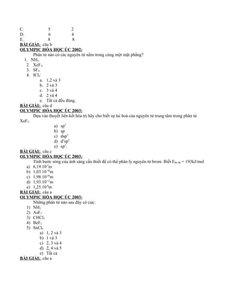 C. 5 2
D. 6 4
E. 8 8
BÀI GIẢI: câu b
OLYMPIC HÓA HỌC ÚC 2002:
Phân tử nào có các nguyên tử nằm trong cùng một mặt phẳng?
1. NH3.
2 XeF4.
3. SF4.
4. ICl4
-
a. 1,2 và 3
b. 2 và 3
c. 3 và 4
d. 2 và 4
e. Tất cả đều đúng.
BÀI GIẢI: câu d
OLYMPIC HÓA HỌC ÚC 2003:
Dựa vào thuyết liên kết hóa trị hãy cho biết sự lai hoá của nguyên tử trung tâm trong phân tử
XeF2.
a) sp3
b) sp
c) dsp3
d) d2
sp3
e) sp2
.
BÀI GIẢI: câu c
OLYMPIC HÓA HỌC ÚC 2003:
Tính bước sóng của ánh sáng cần thiết để có thể phân ly nguyên tử brom. Biết EBr-Br = 193kJ/mol
a) 6,19.10-7
m
b) 1,03.10-30
m
c) 1,98.10-28
m
d) 1,93.10-12
m
e) 1,25.10-8
m
BÀI GIẢI: câu a
OLYMPIC HÓA HỌC ÚC 2003:
Những phân tử nào sau đây có cực:
1) NH3
2) AsF3
3) CHCl3
4) BeF2
5) SnCl4
a) 1, 2 và 3
b) 1 và 3
c) 2, 3 và 4
d) 2, 4 và 5
e) Tất cả
BÀI GIẢI: câu a
 