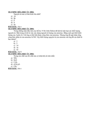 OLYMPIC HÓA HỌC ÚC 2004:
Nguyên tử nào có bán kính lớn nhất?
a) As
b) Br
c) P
d) S
e) Se
BÀI GIẢI: câu a
OLYMPIC HÓA HỌC ÚC 2004:
Trong những năm đầu tiên của thế kỷ 19 thì John Dalton đã liệt kê một loạt các khối lượng
nguyên tử. Một trong số đó là việc xây dựng nguyên tử lượng của amoniac. Bằng cách giả thiết khối
lượng của hydro là 1 thì ông có thể tính được công thức của amoniac. Nhưng ông đã ngộ nhận rằng
công thức phân tử của amoniac là NH. Vậy khối lượng nguyên tử của amoniac mà ông đã xác định là
bao nhiêu?
a) 2
b) 5
c) 14
d) 16
e) 42
BÀI GIẢI: câu b
OLYMPIC HÓA HỌC ÚC 2004:
Trong các chất sau thì chất nào có nhiệt độ sôi nhỏ nhất:
a) NH3
b) H2O
c) C3H8
d) (CH3)2O
e) CH4.
BÀI GIẢI: câu e
 
