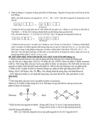4. Phân tử thẳng có 3 nguyên tố được giải thích về hình dạng : Nguyên tố trung tâm có lai hoá sp (là lai
hoá thẳng).
BeH2, cấu hình electron của nguyên tử : H 1s1
; Be : 1s2
2s2
. Vậy Be là nguyên tử trung tâm có lai
hoá sp:
↑↓ ↑↓ → ↑↓ ↑ ↑
lai hoá sp
2 obitan lai hoá sp cùng trên trục Z, mỗi obitan đã xen phủ với 1 obitan 1s của H tạo ra liên kết σ.
Vậy BeH2 → H−Be−H (2 obitan p thuần khiết của Be không tham gia liên kết).
CO2, cấu hình electron : C 1s2
2s2
2p2
; O 1s2
2s2
2p4
. Vậy C là nguyên tử trung tâm lai hóa sp
↑↓ ↑↓ ↑ ↑ → ↑↓ ↑ ↑ ↑ ↑
lai hoá sp
2 obitan lai hoá sp của C xen phủ với 2 obitan pz của 2 O tạo ra 2 liên kết σ. 2 obitan p thuần khiết
của C xen phủ với obitan nguyên chất tương ứng của oxi tạo ra 2 liên kết π (x↔x ; y ↔y) nên 2 liên
kết π này ở trong 2 mặt phẳng vuông góc với nhau và đều chứa 2 liên kết σ. VËy CO2 : O= C = O
Ghi chó: Yêu cầu phải trình bày rõ như trên vì các liên kết σ, π trong CO2 (chó ý: phải nói rõ có sự
tương ứng obitan giữa C với O : x↔x; y ↔y)
ĐỀ THI CHỌN HỌC SINH GIỎI QUỐC GIA VIỆT NAM NĂM 2003 (Bảng A):
1. Nhôm clorua khi hoà tan vào một số dung môi hoặc khi bay hơi ở nhiệt độ không quá
cao thì tồn tại ở dạng dime (Al2Cl6). Ở nhiệt độ cao (7000
C) dime bị phân li thành monome
(AlCl3). Viết công thức cấu tạo Lewis của phân tử dime và monome; Cho biết kiểu lai hoá của
nguyên tử nhôm, kiểu liên kết trong mỗi phân tử ; Mô tả cấu trúc hình học của các phân tử đó.
2. Phẩn tử HF và phân tử H2O có momen lưỡng cực, phân tử khối gần bằng nhau (HF 1,91
Debye, H2O 1,84 Debye, MHF 20, 2H OM 18); nhưng nhiệt độ nóng chảy của hidroflorua là
– 830
C thấp hơn nhiều so với nhiệt độ nóng chảy của nước đá là 00
C, hãy giải thích vì sao?
BÀI GIẢI:
1.
* Viết công thức cấu tạo Lewis của phân tử dime và monome.
Nhôm có 2 số phối trí đặc trưng là 4 và 6. Phù hợp với quy tắc bát tử, cấu tạo Lewis của
phân tử dime và monome:
Monome ; dime
* Kiểu lai hoá của nguyên tử nhôm : Trong AlCl3 là sp2
vì Al có 3 cặp electron hoá trị;
Trong Al2Cl6 là sp3
vì Al có 4 cặp electron hoá trị .
Liên kết trong mỗi phân tử:
AlCl3 có 3 liên kết cộng hoá trị có cực giữa nguyên tử Al với 3 nguyên tử Cl.
Cl
Cl
ClAl
Cl
Cl
Cl
Al Al
Cl
Cl
Cl
 