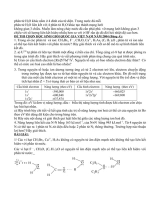 phân tử H2O khác nằm ở 4 đỉnh của tứ diện. Trong nước đá mỗi
phân tử H2O liên kết với 4 phân tử H2O khác tạo thành mạng lưới
không gian 3 chiều. Muốn làm nóng chảy nước đá cần phải phá vỡ mạng lưới không gian 3
chiều với số lượng liên kết hidro nhiều hơn so với ở HF rắn do đó đòi hỏi nhiệt độ cao hơn.
ĐỀ THI CHỌN HỌC SINH GIỎI QUỐC GIA VIỆT NAM NĂM 2004 (Bảng A):
1. Trong số các phân tử và ion: CH2Br2, F -
, CH2O, Ca2+
, H3As, (C2 H5 )2O , phân tử và ion nào
có thể tạo liên kết hidro với phân tử nước? Hãy giải thích và viết sơ đồ mô tả sự hình thành liên
kết đó.
2. a) U238
tự phân rã liên tục thành một đồng vị bền của chì. Tổng cộng có 8 hạt α được phóng ra
trong qúa trình đó. Hãy giải thích và viết phương trình phản ứng chung của quá trình này.
b) Uran có cấu hình electron [Rn]5f3
6d1
7s2
. Nguyên tố này có bao nhiêu electron độc thân? Có
thể có mức oxi hoá cao nhất là bao nhiêu?
3. Trong nguyên tố hoặc ion dương tương ứng có từ 2 electron trở lên, electron chuyển động
trong trường lực được tạo ra từ hạt nhân nguyên tử và các electron khác. Do đó mỗi trạng
thái của một cấu hình electron có một trị số năng lượng. Với nguyên tử Bo (số đơn vị điện
tích hạt nhân Z = 5) ở trạng thái cơ bản có số liệu như sau:
Cấu hình electron Năng lượng (theo eV) Cấu hình electron Năng lượng (theo eV)
1s1
1s2
1s2
2s1
-340,000
-600,848
-637,874
1s2
2s2
1s2
2s2
2p1
- 660,025
- 669,800
Trong đó: eV là đơn vị năng lượng; dấu - biểu thị năng lượng tính được khi electron còn chịu
lực hút hạt nhân.
a) Hãy trình bày chi tiết về kết qủa tính các trị số năng lượng ion hoá có thể có của nguyên tử Bo
theo eV khi dùng dữ kiện cho trong bảng trên.
b) Hãy nêu nội dung và giải thích qui luật liên hệ giữa các năng lượng ion hoá đó.
4. Năng lượng liên kết của N-N bằng 163 kJ.mol–1
, của N≡N bằng 945 kJ.mol–1
. Từ 4 nguyên tử
N có thể tạo ra 1 phân tử N4 tứ diện đều hoặc 2 phân tử N2 thông thường. Trường hợp nào thuận
lợi hơn? Hãy giải thích.
BÀI GIẢI:
1/ Các vi hạt CH2Br2, Ca2+
, H3As không có nguyên tử âm điện mạnh nên không thể tạo liên kết
hidro với phân tử nước.
Các vi hạt F -
, CH2O, (C2 H5 )2O có nguyên tố âm điện mạnh nên có thể tạo liên kết hidro với
phân tử nước:
. . .H
C
H
H
O
H. . .
F O
H
H
C2H5
O
C2H5
H
O
H
O
 