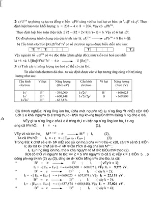 2/ a) U238
tự phóng xạ tạo ra đồng vị bền 92Pbx
cùng với ba loại hạt cơ bản: 2α 4
, -1βo
vàoγo
. Theo
định luật bảo toàn khối lượng: x = 238 − 4 × 8 = 206. Vậy có 82Pb206
.
Theo định luật bảo toàn điện tích :[ 92 – (82 + 2× 8)] / (−1) = 6. Vậy có 6 hạt -1βo
.
Do đó phương trình chung của qúa trình này là: 92U238
82Pb206
+ 8 He + 6β.
b) Cấu hình electron [Rn]5f3
6d1
7s2
có số electron ngoài được biểu diễn như sau:
↑ ↑ ↑ ↑ ↑↓
Vậy nguyên tố 92U238
có 4 e độc thân (chưa ghép đôi); mức (số) oxi hoá cao nhất
là +6 và U[Rn]5f3
6d1
7s2
– 6 e U [Rn]+6
.
3/ a) Tính các trị năng lượng ion hoá có thể có của Bo:
Từ cấu hình electron đã cho , ta xác định được các vi hạt tương ứng cùng với trị năng
lượng như sau:
Cấu hình
electron
Vi hạt Năng lượng
(theo eV)
Cấu hình
electron
Vi hạt Năng lượng
(theo eV)
1s1
1s2
1s2
2s1
B4+
B3+
B2+
- 340,000
- 600,848
- 637,874
1s2
2s2
1s2
2s2
2p1
B+
B
- 660,025
- 669,800
Cã ®Þnh nghÜa: N¨ng lîng ion ho¸ (cña mét nguyªn tö) lµ n¨ng lîng Ýt nhÊt cÇn ®Ó
t¸ch 1 e khái nguyªn tö ë tr¹ng th¸i c¬ b¶n mµ kh«ng truyÒn thªm ®éng n¨ng cho e ®ã.
VËy gi÷a n¨ng lîng ε cña1 e ë tr¹ng th¸i c¬ b¶n vµ n¨ng lîng ion ho¸ I t¬ng
øng cã liªn hÖ: I = - ε (1).
VËy víi sù ion ho¸ M (k – 1)+
- e M k+
; Ik (2),
Ta cã liªn hÖ: Ik = - ε = - [EM(k -1)+ - EMk+ ] (3)
Trong ®ã: k chØ sè e ®· bÞ mÊt (do sù ion ho¸) cña vi h¹t ®ù¬c xÐt, cã trÞ sè tõ 1 ®Õn
n; do ®ã k+ chØ sè ®¬n vÞ ®iÖn tÝch d¬ng cña ion M k+
;
Ik lµ n¨ng lîng ion ho¸ thø k cña nguyªn tè M ®îc biÓu thÞ theo (2).
XÐt cô thÓ víi nguyªn tè Bo: v× Z = 5 nªn nguyªn tö cã 5 e; vËy k = 1 ®Õn 5. ¸p
dông ph«ng tr×nh (2) vµ (3), dïng sè d÷ kiÖn b¶ng trªn cho Bo, ta cã:
* Bo
− e B+
; I1 ( vËy k = 1);
I1 = - [ EB − EB+] = − (−669,800 + 660,025 ). VËy I1 = 9,775 eV .
* B+
− e B2+
; I2 ( vậy k = 2);
I2 = - [ EB+ − EB2+] = − (−660,025 + 637,874). Vậy I2 = 22,151 eV .
* B2+
− e B3+
; I3 ( vậy k = 3);
I3= - [EB2+ − EB3+] = − (−637,874 + 600,848). Vậy I3 = 37,026 eV .
* B3+
− e B4+
; I4 ( vậy k = 4);



∆
 