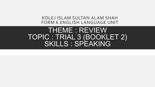 KOLEJ ISLAM SULTAN ALAM SHAH
FORM 6 ENGLISH LANGUAGE UNIT
THEME : REVIEW
TOPIC : TRIAL 3 (BOOKLET 2)
SKILLS : SPEAKING
 