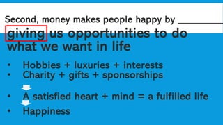 Second, money makes people happy by _________
giving us opportunities to do
what we want in life
• Hobbies + luxuries + interests
• Charity + gifts + sponsorships
• A satisfied heart + mind = a fulfilled life
• Happiness
 