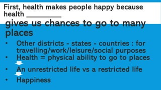 First, health makes people happy because
health _________
gives us chances to go to many
places
• Other districts - states - countries : for
travelling/work/leisure/social purposes
• Health = physical ability to go to places
• An unrestricted life vs a restricted life
• Happiness
 