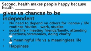 Second, health makes people happy because
health _________
gives us chances to be
independent
• No need to depend on others for income / life
routines /duties - work, studies
• social life - meeting friends/family, attending
functions/ceremonies, doing charity
• A meaningful life vs a meaningless life
• Happiness
 