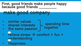 First, good friends make people happy
because good friends _________
make good company
• similar values
• shared interests
• the same passion
• relieve stress → comfort + fun +
understanding
• Happiness
spending time
together
 
