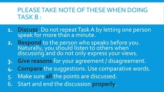 PLEASETAKE NOTE OFTHESEWHEN DOING
TASK B :
1. Discuss. Do not repeatTask A by letting one person
speak for more than a minute.
2. Respond to the person who speaks before you.
Naturally, you should listen to others when
discussing and do not only express your views.
3. Give reasons for your agreement / disagreement.
4. Compare the suggestions. Use comparative words.
5. Make sure all the points are discussed.
6. Start and end the discussion properly.
 