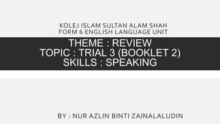 KOLEJ ISLAM SULTAN ALAM SHAH
FORM 6 ENGLISH LANGUAGE UNIT
THEME : REVIEW
TOPIC : TRIAL 3 (BOOKLET 2)
SKILLS : SPEAKING
BY : NUR AZLIN BINTI ZAINALALUDIN
 