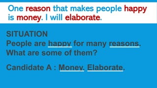 One reason that makes people happy
is money. I will elaborate.
SITUATION
People are happy for many reasons.
What are some of them?
Candidate A : Money. Elaborate.
 