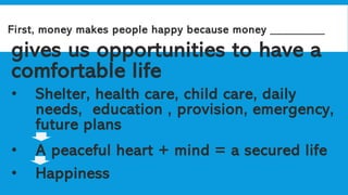 First, money makes people happy because money _________
gives us opportunities to have a
comfortable life
• Shelter, health care, child care, daily
needs, education , provision, emergency,
future plans
• A peaceful heart + mind = a secured life
• Happiness
 