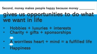 Second, money makes people happy because money _________
gives us opportunities to do what
we want in life
• Hobbies + luxuries + interests
• Charity + gifts + sponsorships
• A worriless heart + mind = a fulfilled life
• Happiness
 