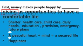 First, money makes people happy by _________
giving us opportunities to have a
comfortable life
• Shelter, health care, child care, daily
needs, education , provision, emergency,
future plans
• A peaceful heart + mind = a secured life
• Happiness
 