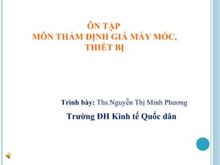 ÔN TẬP
MÔN THẨM ĐỊNH GIÁ MÁY MÓC,
         THIẾT BỊ




     Trình bày: Ths.Nguyễn Thị Minh Phương
      Trường ĐH Kinh tế Quốc dân
 