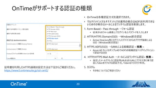 OnTimeがサポートする認証の種類
• OnTimeは各種認証方式を選択できます。
• マルチドメイン(マルチテナント)での運用の場合はADFSを利用できな
いためその場合はメールによるワンタイム認証を推奨します。
1. Form Based – Pass-through →フォーム認証
• 従来からのフォーム画面上でログイン名とパスワードを入力します
2. HTTP/HTTPS Domain(SSO) →Windows統合認証
• Active Directory等にログインしたデバイスからのブラウザ接続による
SSO（Windows統合認証）
3. HTTPS ADFS(SSO) →SAMLによる組織認証 – 推薦 –
• Azure AD もしくはオンプレADでADFSの組織認証へリダイレクトによっ
て認証するSSO
4. HTTP/HTTPS Mail Auth →メールによるワンタイム認証– 推薦 –
• 指定したメールアドレスに認証用URLを送りURLにアクセス頂く事で認
証しTokenを付与する認証方式。Tokenは15分だけ有効。
5. カスタム
• その他についてはご相談ください
20
証明書を利用したHTTPS接続の設定方法は下記からご確認ください。
https://www3.ontimesuite.jp/ssl-cert2/
 