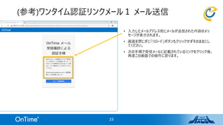 • 入力したメールアドレス宛にメールが送信された内容のメッ
セージが表示されます。
• 画面を閉じずに「リロード」ボタンもクリックせずそのままにし
てください。
• 次の手順で受信メールに記載されているリンクをクリック後、
再度この画面での操作に戻ります。
(参考)ワンタイム認証リンクメール１ メール送信
23
 