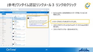 • OnTimeの本人認証確認のメッセージが届いていることを
確認します。
• このリンクのクリックによりOnTimeサーバーからTokenを受け
取ります。
• このリンクのクリックは一度のみ有効です。
(参考)ワンタイム認証リンクメール３ リンクのクリック
26
メッセージ内のリンクURLをクリックします。
 