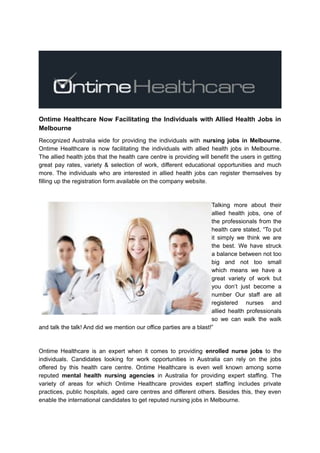 Ontime Healthcare Now Facilitating the Individuals with Allied Health Jobs in
Melbourne
Recognized Australia wide for providing the individuals with nursing jobs in Melbourne,
Ontime Healthcare is now facilitating the individuals with allied health jobs in Melbourne.
The allied health jobs that the health care centre is providing will benefit the users in getting
great pay rates, variety & selection of work, different educational opportunities and much
more. The individuals who are interested in allied health jobs can register themselves by
filling up the registration form available on the company website.
Talking more about their
allied health jobs, one of
the professionals from the
health care stated, “To put
it simply we think we are
the best. We have struck
a balance between not too
big and not too small
which means we have a
great variety of work but
you don’t just become a
number Our staff are all
registered nurses and
allied health professionals
so we can walk the walk
and talk the talk! And did we mention our office parties are a blast!”
Ontime Healthcare is an expert when it comes to providing enrolled nurse jobs to the
individuals. Candidates looking for work opportunities in Australia can rely on the jobs
offered by this health care centre. Ontime Healthcare is even well known among some
reputed mental health nursing agencies in Australia for providing expert staffing. The
variety of areas for which Ontime Healthcare provides expert staffing includes private
practices, public hospitals, aged care centres and different others. Besides this, they even
enable the international candidates to get reputed nursing jobs in Melbourne.
 