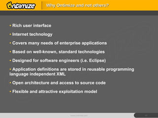Rich user interface Internet technology Covers many needs of enterprise applications Based on well-known, standard technologies Designed for software engineers (i.e. Eclipse) Application definitions are stored in reusable programming language independent XML Open architecture and access to source code Flexible and attractive exploitation model Why Ontimize and not others? www.ontimize.com 