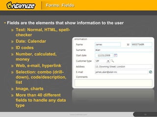 Fields are the elements that show information to the user Forms: Fields www.ontimize.com Text: Normal, HTML, spell-checker Date: Calendar ID codes Number, calculated, money Web, e-mail, hyperlink Selection: combo (drill-down), code/description, list Image, charts More than 40 different fields to handle any data type 