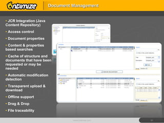 Document Management JCR Integration (Java Content Repository)  Access control Document properties Content & properties based searches Cache of structure and documents that have been requested or may be needed  Automatic modification detection Transparent upload & download Offline support Drag & Drop File traceability www.ontimize.com 