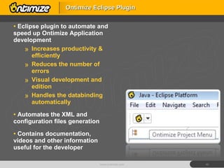 Eclipse plugin to automate and speed up Ontimize Application development Increases productivity & efficiently Reduces the number of errors Visual development and edition Handles the databinding automatically Automates the XML and configuration files generation Contains documentation, videos and other information useful for the developer Ontimize Eclipse Plugin www.ontimize.com 