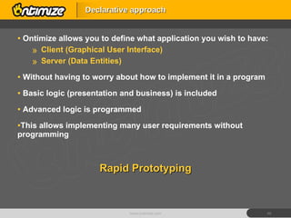 Ontimize allows you to define what application you wish to have: Client (Graphical User Interface) Server (Data Entities) Without having to worry about how to implement it in a program Basic logic (presentation and business) is included Advanced logic is programmed This allows implementing many user requirements without programming Rapid Prototyping Declarative approach www.ontimize.com 