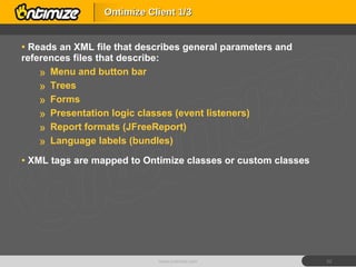 Reads an XML file that describes general parameters and references files that describe:  Menu and button bar Trees Forms Presentation logic classes (event listeners) Report formats (JFreeReport) Language labels (bundles) XML tags are mapped to Ontimize classes or custom classes Ontimize Client 1/3 www.ontimize.com 