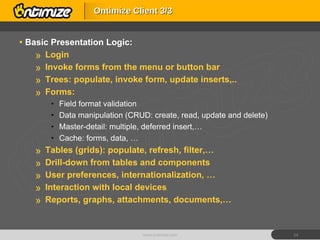Basic Presentation Logic: Login Invoke forms from the menu or button bar Trees: populate, invoke form, update inserts,.. Forms: Field format validation Data manipulation (CRUD: create, read, update and delete) Master-detail: multiple, deferred insert,… Cache: forms, data, … Tables (grids): populate, refresh, filter,… Drill-down from tables and components User preferences, internationalization, … Interaction with local devices Reports, graphs, attachments, documents,… Ontimize Client 3/3 www.ontimize.com 