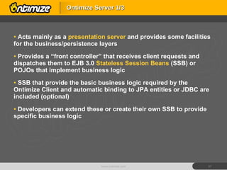 Acts mainly as a  presentation server  and provides some facilities for the business/persistence layers Provides a “front controller” that receives client requests and dispatches them to EJB 3.0  Stateless Session Beans  (SSB) or POJOs that implement business logic SSB that provide the basic business logic required by the Ontimize Client and automatic binding to JPA entities or JDBC are included (optional) Developers can extend these or create their own SSB to provide specific business logic Ontimize Server 1/3 www.ontimize.com 
